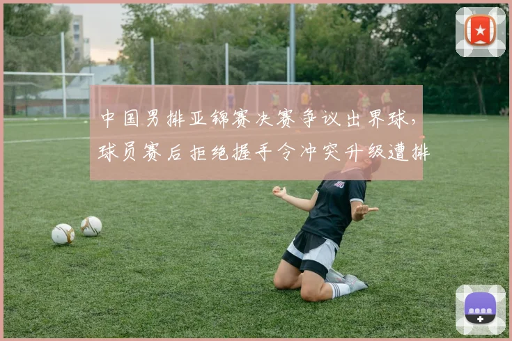 中国男排亚锦赛决赛争议出界球，球员赛后拒绝握手令冲突升级遭排联罚款